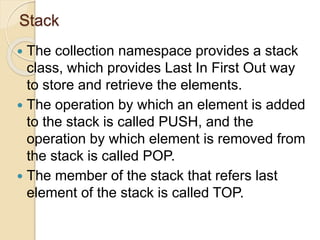 Stack
 The collection namespace provides a stack
class, which provides Last In First Out way
to store and retrieve the elements.
 The operation by which an element is added
to the stack is called PUSH, and the
operation by which element is removed from
the stack is called POP.
 The member of the stack that refers last
element of the stack is called TOP.
 