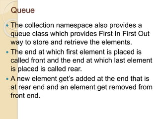 Queue
 The collection namespace also provides a
queue class which provides First In First Out
way to store and retrieve the elements.
 The end at which first element is placed is
called front and the end at which last element
is placed is called rear.
 A new element get’s added at the end that is
at rear end and an element get removed from
front end.
 