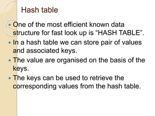 Hash table
 One of the most efficient known data
structure for fast look up is “HASH TABLE”.
 In a hash table we can store pair of values
and associated keys.
 The value are organised on the basis of the
keys.
 The keys can be used to retrieve the
corresponding values from the hash table.
 
