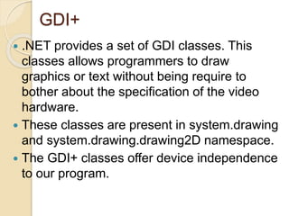 GDI+
 .NET provides a set of GDI classes. This
classes allows programmers to draw
graphics or text without being require to
bother about the specification of the video
hardware.
 These classes are present in system.drawing
and system.drawing.drawing2D namespace.
 The GDI+ classes offer device independence
to our program.
 