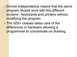  Device independence means that the same
program should work with the different
screens , keyboards and printers without
modifying the program.
 The GDI+ classes takes care of the
differences in hardware allowing a
programmer to concentrate on drawing.
 