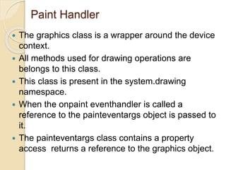 Paint Handler
 The graphics class is a wrapper around the device
context.
 All methods used for drawing operations are
belongs to this class.
 This class is present in the system.drawing
namespace.
 When the onpaint eventhandler is called a
reference to the painteventargs object is passed to
it.
 The painteventargs class contains a property
access returns a reference to the graphics object.
 