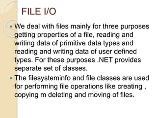 FILE I/O
 We deal with files mainly for three purposes
getting properties of a file, reading and
writing data of primitive data types and
reading and writing data of user defined
types. For these purposes .NET provides
separate set of classes.
 The filesysteminfo and file classes are used
for performing file operations like creating ,
copying m deleting and moving of files.
 