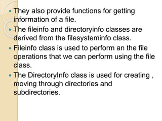  They also provide functions for getting
information of a file.
 The fileinfo and directoryinfo classes are
derived from the filesysteminfo class.
 Fileinfo class is used to perform an the file
operations that we can perform using the file
class.
 The DirectoryInfo class is used for creating ,
moving through directories and
subdirectories.
 