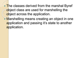  The classes derived from the marshal Byref
object class are used for marshelling the
object across the application.
 Marshelling means creating an object in one
application and passing it’s state to another
application.
 