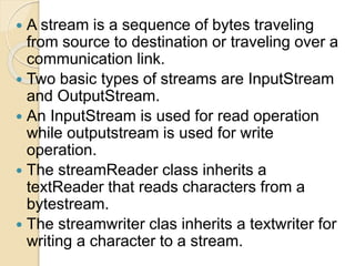  A stream is a sequence of bytes traveling
from source to destination or traveling over a
communication link.
 Two basic types of streams are InputStream
and OutputStream.
 An InputStream is used for read operation
while outputstream is used for write
operation.
 The streamReader class inherits a
textReader that reads characters from a
bytestream.
 The streamwriter clas inherits a textwriter for
writing a character to a stream.
 