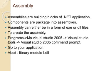 Assembly
 Assemblies are building blocks of .NET application.
 Components are package into assemblies.
 Assembly can either be in a form of exe or dll files.
 To create the assembly.
 Programs->Ms visual studio 2005 -> Visual studio
tools -> Visual studio 2005 command prompt.
 Go to your application
 Vbc/t : library module1.dll
 
