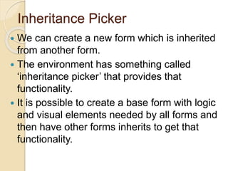 Inheritance Picker
 We can create a new form which is inherited
from another form.
 The environment has something called
‘inheritance picker’ that provides that
functionality.
 It is possible to create a base form with logic
and visual elements needed by all forms and
then have other forms inherits to get that
functionality.
 