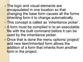  The logic and visual elements are
encapsulated in one location so that
changing the base form causes all the forms
inheriting form it to change automatically.
 This concept is called as ‘inheritance picker’.
 A form must be compiled in to an executable
file with the built command before it can be
used by the inheritance picker.
 Once that is done the menu options/ project/
add new item/inherited form allows the
addition of a form that inherits from another
form in the project.
 