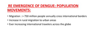 RE EMERGENCE OF DENGUE: POPULATION
MOVEMENTS:
• Migration : > 750 million people annually cross international borders
• Increase in rural migration to urban areas
• Ever increasing international travelers across the globe
 