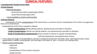 CLINICAL FEATURES:
1.Asymptomatic Parasite Carrier State
2.Acute Disease:
-- Adenolymphangitis :
Acute dermato-adeno-lymphangitis (ADLA)
Acute filarial lymphangitis (AFL)
-- Acute epididymo-orchitis and funiculitis:
3.Chronic Disease:
Involvement of Limbs Lymphoedema of the extremities is a common chronic manifestation of LF, which on progression
leads on to elephantiasis.
Lymphoedema of the limbs is graded as follows:
- Grade I lymphoedema: Mostly pitting oedema; spontaneously reversible on elevation
- Grade II lymphoedema: Mostly non-pitting oedema; not spontaneously reversible on elevation
-Grade III lymphoedema (elephantiasis): Gross increase in volume in a grade II lymphoedema
with dermatosclerosis and papillomatous lesions.
• In the advanced stages of lymphoedema, the skin is thickened and thrown into folds, often with hypertrichosis, black
pigmentation, nodules, warty growth, and Intertrigo in the webs of toes or chronic non-healing ulcers.
• Genito-urinary Involvement:
--Hydrocele
--Chylocele
--Lymphoedema of the scrotum and penis
--Lymph scrotum
 