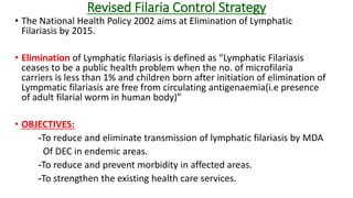 Revised Filaria Control Strategy
• The National Health Policy 2002 aims at Elimination of Lymphatic
Filariasis by 2015.
• Elimination of Lymphatic filariasis is defined as “Lymphatic Filariasis
ceases to be a public health problem when the no. of microfilaria
carriers is less than 1% and children born after initiation of elimination of
Lympmatic filariasis are free from circulating antigenaemia(i.e presence
of adult filarial worm in human body)”
• OBJECTIVES:
-To reduce and eliminate transmission of lymphatic filariasis by MDA
Of DEC in endemic areas.
-To reduce and prevent morbidity in affected areas.
-To strengthen the existing health care services.
 