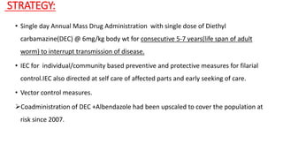STRATEGY:
• Single day Annual Mass Drug Administration with single dose of Diethyl
carbamazine(DEC) @ 6mg/kg body wt for consecutive 5-7 years(life span of adult
worm) to interrupt transmission of disease.
• IEC for individual/community based preventive and protective measures for filarial
control.IEC also directed at self care of affected parts and early seeking of care.
• Vector control measures.
Coadministration of DEC +Albendazole had been upscaled to cover the population at
risk since 2007.
 