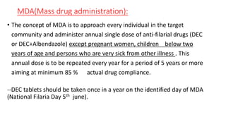 MDA(Mass drug administration):
• The concept of MDA is to approach every individual in the target
community and administer annual single dose of anti-filarial drugs (DEC
or DEC+Albendazole) except pregnant women, children below two
years of age and persons who are very sick from other illness . This
annual dose is to be repeated every year for a period of 5 years or more
aiming at minimum 85 % actual drug compliance.
--DEC tablets should be taken once in a year on the identified day of MDA
(National Filaria Day 5th june).
 
