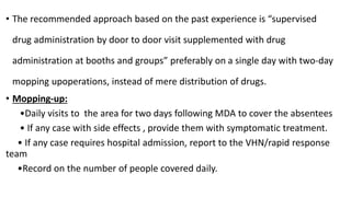 • The recommended approach based on the past experience is “supervised
drug administration by door to door visit supplemented with drug
administration at booths and groups” preferably on a single day with two-day
mopping upoperations, instead of mere distribution of drugs.
• Mopping-up:
•Daily visits to the area for two days following MDA to cover the absentees
• If any case with side effects , provide them with symptomatic treatment.
• If any case requires hospital admission, report to the VHN/rapid response
team
•Record on the number of people covered daily.
 