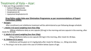 Treatment of Kala – Azar:
• Kala-azar Drugs available in India
• Sodium Stibogluconate
• Pentamidine Isethionate:
• Amphotericin B:
• Liposomal Amphotericin B:
Drug Policy under Kala-azar Elimination Programme as per recommendations of Expert
Committee (2000):
• Dosages :
After enrollment oral miltefosine treatment will be administered as per following dosage schedule:
• i. Adults (>12 years) weighing more than 25kg:
100mg miltefosine daily as one capsule (50 mg) in the morning and one capsule in the evening, after
meals for 28 days.
• ii. Adults (>12 years) weighing (less than 25kg):
50mg,miltefosine daily as one capsule (50 mg) in the morning, after meals for 28 days.
• iii. Children (2-11 years):
miltefosine will be given at 2.5 mg/kg daily after meals for 28 days, i.e., 50mg once daily.
• iv. The drug is not to be used in the case of children below 2years of age.
 