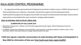 KALA AZAR CONTROL PROGRAMME:
• An organized centrally sponsored Control Programme launched in endemic areas in 1990-91 Government of
India provided kala-azar medicines, insecticides and technical support and the State governments
implemented the programme through primary health care system and district/zonal and State malaria control
organizations and provided other costs involved in strategy implementation.
GOAL OF NATIONAL HEALTH POLICY (INDIA) 2002:
ELIMINATION OF KALA AZAR 2010
• Elimination Programme is 100 per cent Centrally Supported (except regular staff of State governments &
infrastructure)
• In addition to kala-azar medicines and insecticides, cash assistance is being provided to endemic state s since
December 2003 to facilitate effective strategy implementation by state
GOI also signed a tripartite memorandum of understanding with Nepal and Bangladesh in
May 2004 for elimination of Kala-azar from South-east Asian region by2015
 