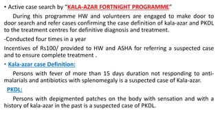 • Active case search by “KALA-AZAR FORTNIGHT PROGRAMME”
During this programme HW and volunteers are engaged to make door to
door search and refer cases confirming the case definition of kala-azar and PKDL
to the treatment centres for definitive diagnosis and treatment.
-Conducted four times in a year
Incentives of Rs100/ provided to HW and ASHA for referring a suspected case
and to ensure complete treatment .
• Kala-azar case Definition:
Persons with fever of more than 15 days duration not responding to anti-
malarials and antibiotics with splenomegaly is a suspected case of Kala-azar.
PKDL:
Persons with depigmented patches on the body with sensation and with a
history of kala-azar in the past is a suspected case of PKDL.
 
