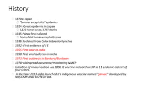 History
1870s: Japan
“Summer encephalitis” epidemics
1924: Great epidemic in Japan
6,125 human cases; 3,797 deaths
1935: Virus first isolated
From a fatal human encephalitis case
1938: Isolated from Culex tritaeniorhynchus
1952: First evidence of J E
1955:First case in India
1958:First viral isolation in India
1973:First outbreak in Bankura/Burdwan
1978:widespread occurance/monitoring NMEP
Initiation of immunisation –in 2006 JE vaccine included in UIP in 11 endemic district of
four states.
In October 2013 India launched it’s indigenous vaccine named “janvac” developed by
NIV,ICMR AND BIOTECH Ltd.
 