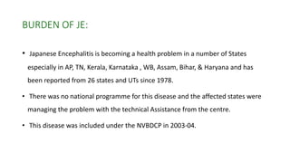 BURDEN OF JE:
• Japanese Encephalitis is becoming a health problem in a number of States
especially in AP, TN, Kerala, Karnataka , WB, Assam, Bihar, & Haryana and has
been reported from 26 states and UTs since 1978.
• There was no national programme for this disease and the affected states were
managing the problem with the technical Assistance from the centre.
• This disease was included under the NVBDCP in 2003-04.
 