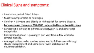 Clinical Signs and symptoms:
• Incubation period: 5 to 15 days
• Mostly asymptomatic or mild signs.
• Children < 15 years and Elderly at highest risk for severe disease.
• For every case there are 200-1000 undetected/asymptomatic cases
• Clinically it is difficult to differentiate between JE and other viral
encephalitis.
• Convalescent phase is prolonged and vary from a few weeks to
several months.
• Amongst patients who survive, some lead to full recovery through
steady improvement and some suffer with stabilization of
neurological deficit.
 
