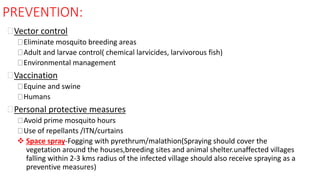 PREVENTION:
Vector control
Eliminate mosquito breeding areas
Adult and larvae control( chemical larvicides, larvivorous fish)
Environmental management
Vaccination
Equine and swine
Humans
Personal protective measures
Avoid prime mosquito hours
Use of repellants /ITN/curtains
 Space spray-Fogging with pyrethrum/malathion(Spraying should cover the
vegetation around the houses,breeding sites and animal shelter.unaffected villages
falling within 2-3 kms radius of the infected village should also receive spraying as a
preventive measures)
 