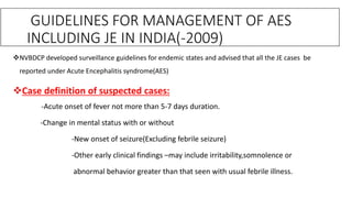 NVBDCP developed surveillance guidelines for endemic states and advised that all the JE cases be
reported under Acute Encephalitis syndrome(AES)
Case definition of suspected cases:
-Acute onset of fever not more than 5-7 days duration.
-Change in mental status with or without
-New onset of seizure(Excluding febrile seizure)
-Other early clinical findings –may include irritability,somnolence or
abnormal behavior greater than that seen with usual febrile illness.
GUIDELINES FOR MANAGEMENT OF AES
INCLUDING JE IN INDIA(-2009)
 