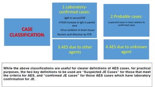 CASE
CLASSIFICATION:
2.Probable cases:
suspected cases in close relation to
confirmed cases
1.Laboratory-
confirmed cases:
-IgM in serum/CSF
-4 fold increase in IgG in paired
sera
-Virus isolation in brain tissue
Nucleic acid ditection by PCR
4.AES due to unknown
agent
3.AES due to other
agents
 