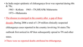 • In India major epidemic of chikungunya fever was reported during 60s
& 70s;
1963—Kolkata 1965---TN,MP,AP& Maharastra
1973---Maharastra
• The disease re-emerged in the country after a gap of three
decades.During 2006 a total of 1.39 million clinically suspected
chikungunya cases reported in the country involving 16 states.The
outbreak first noticed in AP then subsequently spread to TN and other
states.
There were no reported deaths attributed to chikungunya.
 
