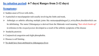 In cubation period: 4-7 days( Ranges from 2-12 days)
Symptoms:
 Sudden onset of Fever with chills ,
 A petechial or maculopapular rash usually involving the limbs and trunk,
 Arthralgia or arthritis affecting multiple joints like metacarpophalangeal jt.,wrist,elbow,shoulderwhich can
be debilitating. The name Chikungunya is derived from the Makonde word meaning "that which bends up"
in reference to the stooped posture developed as a result of the arthritic symptoms of the disease
 headache,anorexia
 Conjunctival congestion and slight photophobia.
 Disease is self limiting .
 No death have been attributed to chikungunya fever.
Dr.G.C.Sahu/ROH&FW/GoI/Ahmedabad
 