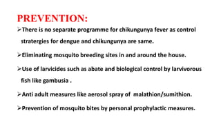 PREVENTION:
There is no separate programme for chikungunya fever as control
stratergies for dengue and chikungunya are same.
Eliminating mosquito breeding sites in and around the house.
Use of larvicides such as abate and biological control by larvivorous
fish like gambusia .
Anti adult measures like aerosol spray of malathion/sumithion.
Prevention of mosquito bites by personal prophylactic measures.
 