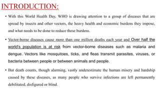 INTRODUCTION:
• With this World Health Day, WHO is drawing attention to a group of diseases that are
spread by insects and other vectors, the heavy health and economic burdens they impose,
and what needs to be done to reduce these burdens.
• Vector-borne diseases cause more than one million deaths each year and Over half the
world's population is at risk from vector-borne diseases such as malaria and
dengue. Vectors like mosquitoes, ticks, and fleas transmit parasites, viruses, or
bacteria between people or between animals and people.
• But death counts, though alarming, vastly underestimate the human misery and hardship
caused by these diseases, as many people who survive infections are left permanently
debilitated, disfigured or blind.
.
 