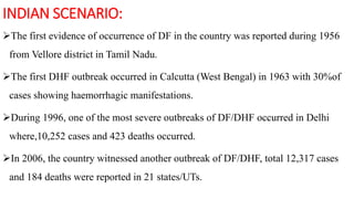 INDIAN SCENARIO:
The first evidence of occurrence of DF in the country was reported during 1956
from Vellore district in Tamil Nadu.
The first DHF outbreak occurred in Calcutta (West Bengal) in 1963 with 30%of
cases showing haemorrhagic manifestations.
During 1996, one of the most severe outbreaks of DF/DHF occurred in Delhi
where,10,252 cases and 423 deaths occurred.
In 2006, the country witnessed another outbreak of DF/DHF, total 12,317 cases
and 184 deaths were reported in 21 states/UTs.
 