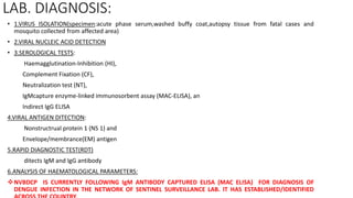 LAB. DIAGNOSIS:
• 1.VIRUS ISOLATION(specimen:acute phase serum,washed buffy coat,autopsy tissue from fatal cases and
mosquito collected from affected area)
• 2.VIRAL NUCLEIC ACID DETECTION
• 3.SEROLOGICAL TESTS:
Haemagglutination-Inhibition (HI),
Complement Fixation (CF),
Neutralization test (NT),
IgMcapture enzyme-linked immunosorbent assay (MAC-ELISA), an
Indirect IgG ELISA
4.VIRAL ANTIGEN DITECTION:
Nonstructrual protein 1 (NS 1) and
Envelope/membrance(EM) antigen
5.RAPID DIAGNOSTIC TEST(RDT)
ditects IgM and IgG antibody
6.ANALYSIS OF HAEMATOLOGICAL PARAMETERS:
NVBDCP IS CURRENTLY FOLLOWING IgM ANTIBODY CAPTURED ELISA (MAC ELISA) FOR DIAGNOSIS OF
DENGUE INFECTION IN THE NETWORK OF SENTINEL SURVEILLANCE LAB. IT HAS ESTABLISHED/IDENTIFIED
 