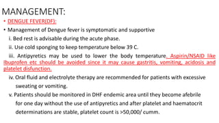MANAGEMENT:
• DENGUE FEVER(DF):
• Management of Dengue fever is symptomatic and supportive
i. Bed rest is advisable during the acute phase.
ii. Use cold sponging to keep temperature below 39 C.
iii. Antipyretics may be used to lower the body temperature. Aspirin/NSAID like
Ibuprofen etc should be avoided since it may cause gastritis, vomiting, acidosis and
platelet disfunction.
iv. Oral fluid and electrolyte therapy are recommended for patients with excessive
sweating or vomiting.
v. Patients should be monitored in DHF endemic area until they become afebrile
for one day without the use of antipyretics and after platelet and haematocrit
determinations are stable, platelet count is >50,000/ cumm.
 
