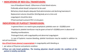 • INDICATIONS OF RED CELL TRANSFUSION:
Loss of blood(overt blood) -10%ormore of total blood volume .
Preferably whole blood/ component to be used
Refractory shock despite adequate fluid administration and declining haematocrit
Replacement volume should be 10ml/kg body wt at a time and
coagulogram should be done
If fluid overload is present PCV is to be given
INDICATIONS OF PLATELET TRANSFUSION:
In general there is no need to give prophylactic platelets even at < 20,000/cumm
Prophylactic platelet transfusion may be given at level of <10,000/cumm in absence of
bleeding manifestations.
Prolonged shock; with coagulopathy and abnormal coagulogram
In case of Systemic massive bleeding, platelet transfusion may be needed in addition to
red cell transfusion.
Use of fresh frozen plasma/ cryoprecipitate in coagulopathy with bleeding as
• per advise of Physician and patients condition.
These are only broad guidelines. The treating physician should consider the condition of the
patient in totality and decide
 