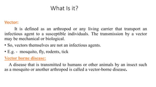 What Is it?
Vector:
It is defined as an arthropod or any living carrier that transport an
infectious agent to a susceptible individuals. The transmission by a vector
may be mechanical or biological.
• So, vectors themselves are not an infectious agents.
• E.g. - mosquito, fly, rodents, tick
Vector borne disease:
A disease that is transmitted to humans or other animals by an insect such
as a mosquito or another arthropod is called a vector-borne disease.
 