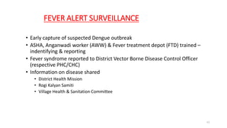 FEVER ALERT SURVEILLANCE
• Early capture of suspected Dengue outbreak
• ASHA, Anganwadi worker (AWW) & Fever treatment depot (FTD) trained –
indentifying & reporting
• Fever syndrome reported to District Vector Borne Disease Control Officer
(respective PHC/CHC)
• Information on disease shared
• District Health Mission
• Rogi Kalyan Samiti
• Village Health & Sanitation Committee
62
 