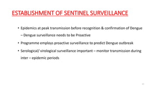 ESTABLISHMENT OF SENTINEL SURVEILLANCE
• Epidemics at peak transmission before recognition & confirmation of Dengue
– Dengue surveillance needs to be Proactive
• Programme employs proactive surveillance to predict Dengue outbreak
• Serological/ virological surveillance important – monitor transmission during
inter – epidemic periods
63
 