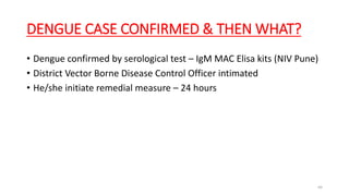 DENGUE CASE CONFIRMED & THEN WHAT?
• Dengue confirmed by serological test – IgM MAC Elisa kits (NIV Pune)
• District Vector Borne Disease Control Officer intimated
• He/she initiate remedial measure – 24 hours
66
 