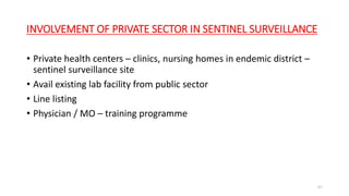 INVOLVEMENT OF PRIVATE SECTOR IN SENTINEL SURVEILLANCE
• Private health centers – clinics, nursing homes in endemic district –
sentinel surveillance site
• Avail existing lab facility from public sector
• Line listing
• Physician / MO – training programme
67
 