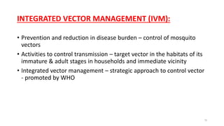 INTEGRATED VECTOR MANAGEMENT (IVM):
• Prevention and reduction in disease burden – control of mosquito
vectors
• Activities to control transmission – target vector in the habitats of its
immature & adult stages in households and immediate vicinity
• Integrated vector management – strategic approach to control vector
- promoted by WHO
70
 