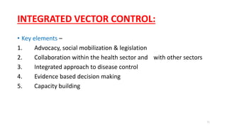 INTEGRATED VECTOR CONTROL:
• Key elements –
1. Advocacy, social mobilization & legislation
2. Collaboration within the health sector and with other sectors
3. Integrated approach to disease control
4. Evidence based decision making
5. Capacity building
71
 
