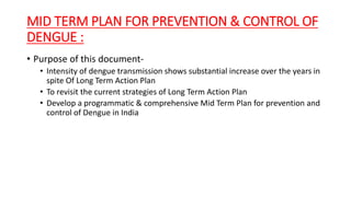 MID TERM PLAN FOR PREVENTION & CONTROL OF
DENGUE :
• Purpose of this document-
• Intensity of dengue transmission shows substantial increase over the years in
spite Of Long Term Action Plan
• To revisit the current strategies of Long Term Action Plan
• Develop a programmatic & comprehensive Mid Term Plan for prevention and
control of Dengue in India
 
