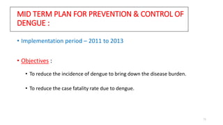 MID TERM PLAN FOR PREVENTION & CONTROL OF
DENGUE :
• Implementation period – 2011 to 2013
• Objectives :
• To reduce the incidence of dengue to bring down the disease burden.
• To reduce the case fatality rate due to dengue.
73
 