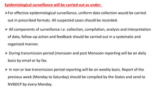 Epidemiological surveillance will be carried out as under: :
For effective epidemiological surveillance, uniform data collection would be carried
out in prescribed formats. All suspected cases should be recorded.
 All components of surveillance i.e. collection, compilation, analysis and interpretation
of data, follow-up action and feedback should be carried out in a systematic and
organized manner.
 During transmission period (monsoon and post Monsoon reporting will be on daily
basis by email or by fax.
 In non or low transmission period reporting will be on weekly basis. Report of the
previous week (Monday to Saturday) should be compiled by the States and send to
NVBDCP by every Monday.
 