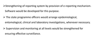 Strengthening of reporting system by provision of e-reporting mechanism.
Software would be developed for this purpose.
 The state programme officers would arrange epidemiological,
entomological, clinical and laboratory investigations, whenever necessary.
 Supervision and monitoring at all levels would be strengthened for
ensuring effective surveillance.
 