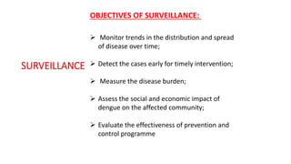  Monitor trends in the distribution and spread
of disease over time;
 Detect the cases early for timely intervention;
 Measure the disease burden;
 Assess the social and economic impact of
dengue on the affected community;
 Evaluate the effectiveness of prevention and
control programme
OBJECTIVES OF SURVEILLANCE:
 