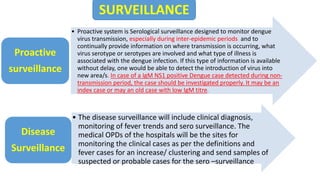 Proactive
surveillance
.
• Proactive system is Serological surveillance designed to monitor dengue
virus transmission, especially during inter-epidemic periods and to
continually provide information on where transmission is occurring, what
virus serotype or serotypes are involved and what type of illness is
associated with the dengue infection. If this type of information is available
without delay, one would be able to detect the introduction of virus into
new area/s. In case of a IgM NS1 positive Dengue case detected during non-
transmission period, the case should be investigated properly. It may be an
index case or may an old case with low IgM titre.
Proactive
surveillance
• The disease surveillance will include clinical diagnosis,
monitoring of fever trends and sero surveillance. The
medical OPDs of the hospitals will be the sites for
monitoring the clinical cases as per the definitions and
fever cases for an increase/ clustering and send samples of
suspected or probable cases for the sero –surveillance
Disease
Surveillance
SURVEILLANCE
 