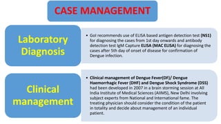 CASE MANAGEMENT
• GoI recommends use of ELISA based antigen detection test (NS1)
for diagnosing the cases from 1st day onwards and antibody
detection test IgM Capture ELISA (MAC ELISA) for diagnosing the
cases after 5th day of onset of disease for confirmation of
Dengue infection.
Laboratory
Diagnosis
• Clinical management of Dengue Fever(DF)/ Dengue
Haemorrhagic Fever (DHF) and Dengue Shock Syndrome (DSS)
had been developed in 2007 in a brain storming session at All
India Institute of Medical Sciences (AIIMS), New Delhi involving
subject experts from National and International fame. The
treating physician should consider the condition of the patient
in totality and decide about management of an individual
patient.
Clinical
management
 
